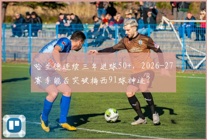 哈兰德连续三年进球50+，2026-27赛季能否突破梅西91球神迹？