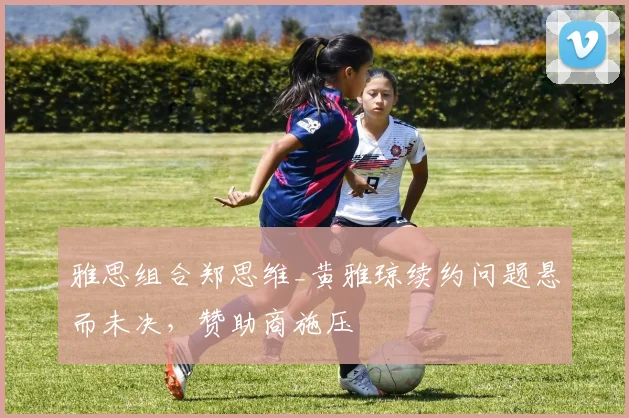 雅思组合郑思维_黄雅琼续约问题悬而未决，赞助商施压