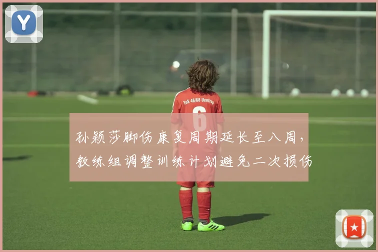 孙颖莎脚伤康复周期延长至八周,教练组调整训练计划避免二次损伤