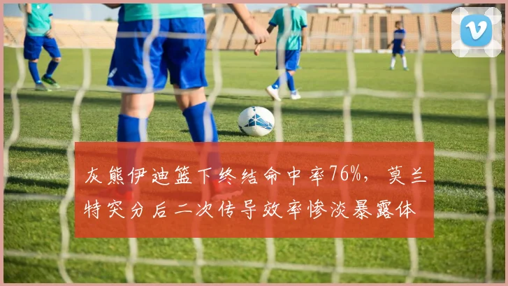 灰熊伊迪篮下终结命中率76%,莫兰特突分后二次传导效率惨淡暴露体系断裂?