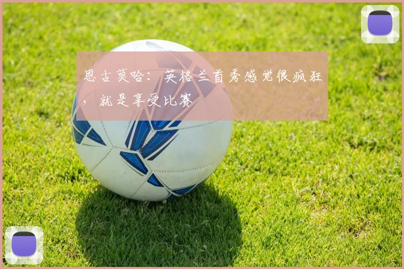恩古莫哈:英格兰首秀感觉很疯狂,就是享受比赛