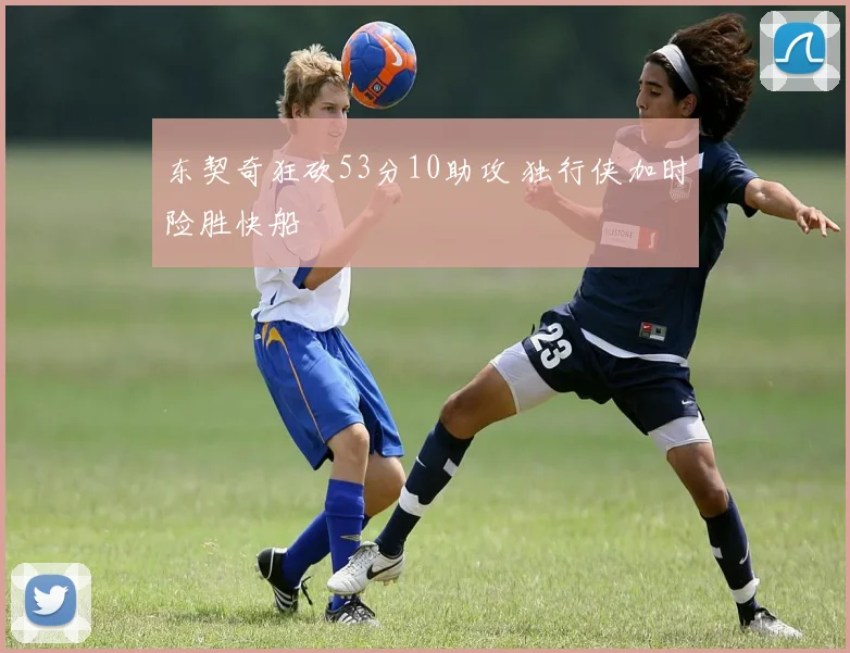 东契奇狂砍53分10助攻 独行侠加时险胜快船