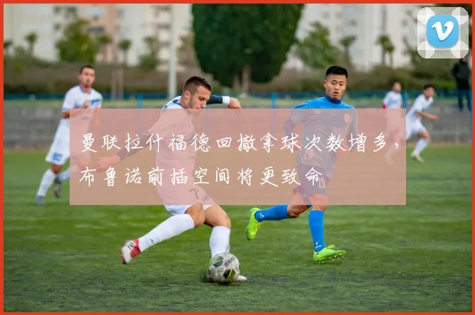 曼联拉什福德回撤拿球次数增多，布鲁诺前插空间将更致命