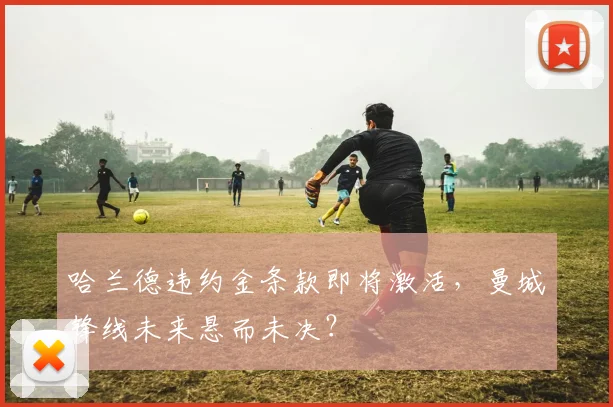 哈兰德违约金条款即将激活,曼城锋线未来悬而未决?